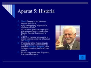 Apartat 5: Història Martin  Cooper  va ser pioner en aquesta tecnologia se'l considera com "el pare de la telefonia cel·lular"  Al 1979 van aparèixer els primers sistemes cometemes comercials a Tòquio, Japó per la companyia NTT.  el 1983 es va posar en operació el primer sistema comercial a la ciutat de  Chicago .  S’implantar altres formes d'accés múltiple al canal i transformar els sistemes  analògics  a  digitals , amb l'objectiu de donar-li cabuda a més usuaris.  Hi han tres generacions: la primera, la segona i la tercera. 