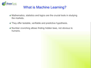 What is Machine Learning?
Mathematics, statistics and logics are the crucial tools in studying
the markets.
They offer testable, verifiable and predictive hypothesis.
Number crunching allows finding hidden laws, not obvious to
humans.

 