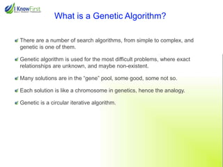 What is a Genetic Algorithm?
There are a number of search algorithms, from simple to complex, and
genetic is one of them.
Genetic algorithm is used for the most difficult problems, where exact
relationships are unknown, and maybe non-existent.
Many solutions are in the “gene” pool, some good, some not so.
Each solution is like a chromosome in genetics, hence the analogy.
Genetic is a circular iterative algorithm.

 