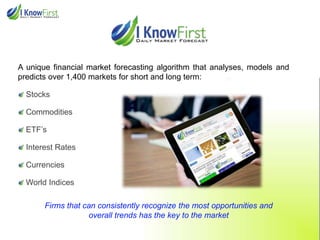 A unique financial market forecasting algorithm that analyses, models and
predicts over 1,400 markets for short and long term:

Stocks
Commodities
ETF’s

Interest Rates
Currencies
World Indices

Firms that can consistently recognize the most opportunities and
overall trends has the key to the market

 