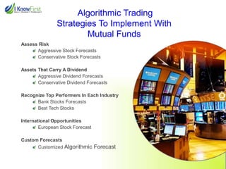 Algorithmic Trading
Strategies To Implement With
Mutual Funds
Assess Risk
Aggressive Stock Forecasts
Conservative Stock Forecasts
Assets That Carry A Dividend
Aggressive Dividend Forecasts
Conservative Dividend Forecasts
Recognize Top Performers In Each Industry
Bank Stocks Forecasts
Best Tech Stocks
International Opportunities
European Stock Forecast
Custom Forecasts
Customized Algorithmic

Forecast

 