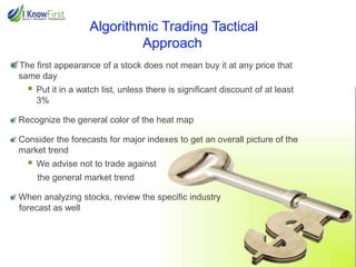 Algorithmic Trading Tactical
Approach
The first appearance of a stock does not mean buy it at any price that
same day



Put it in a watch list, unless there is significant discount of at least
3%

Recognize the general color of the heat map
Consider the forecasts for major indexes to get an overall picture of the
market trend



We advise not to trade against
the general market trend

When analyzing stocks, review the specific industry
forecast as well

 