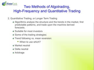 Two Methods of Algotrading,
High-Frequency and Quantitative Trading
2. Quantitative Trading, or Longer Term Trading
Algorithms analyze the structure and the trends in the market, find
predictable patterns, and trade upon the machine derived
forecasts.
Suitable for most investors
Some of the trading strategies:
Trend following vs. mean reversion:



When to use which?

Market neutral
Delta neutral
Arbitrage

 
