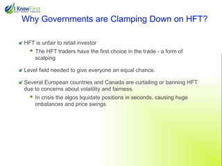 Why Governments are Clamping Down on HFT?
HFT is unfair to retail investor



The HFT traders have the first choice in the trade - a form of
scalping

Level field needed to give everyone an equal chance.
Several European countries and Canada are curtailing or banning HFT
due to concerns about volatility and fairness.



In crisis the algos liquidate positions in seconds, causing huge
imbalances and price swings

 