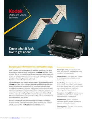 i2600 and i2800
Scanners
Know what it feels
like to get ahead
Energizeyourinformationforacompetitiveedge.
Today’s business runs on information. But when that information is on paper,
it can slow you down. Get things flowing faster with Kodak i2600 and i2800
Scanners. They let you extract critical information from documents at the point
of entry, for quick distribution to decision-makers who need it. So money to be
gained isn’t left waiting for choices to be made.
No matter what size your business or department is, the reliable performance
of Kodak i2600 and i2800 Scanners can enable collaboration right from your
desktop. They decrease processing time for information that needs to be
shared for review, reference, approval, and legal and compliance reasons. This
helps increase both internal and external customer satisfaction, and saves your
company time and money. Plus, if your business has branch offices or field
agents, distributed capture allows document images to be immediately sent to
a central location for easy access.
Help your company get ahead with a scanning solution that can bring you
increased security, faster internal processes, better teamwork, and a host of
other business benefits. The Kodak i2600 and i2800 Scanners.
For those who demand more.
More imaging power – Dual LED illumination
means faster first scans, plus great image clarity,
consistency, and colour stability.
More perfomance – With speeds up to 70 pages
per minute, you get plenty of production in a
small package.
More flexibility – No matter what document
you’re scanning, paper handling from Kodak gets
the job done. Small or large, thick or thin, ID cards,
even embossed hard cards – the versatile,
self-storing output tray easily adjusts.
More options – The Kodak A4 Flatbed Accessory,
with USB connectivity, makes it simple to scan
oversized, bound, or fragile materials.
More automation – Kodak’s Smart Touch
functionality performs multiple-step scanning
operations at the press of a button.
More reassurance – Three-year limited warranty
keeps you free from worry.
Downloaded from www.Manualslib.com manuals search engine
 