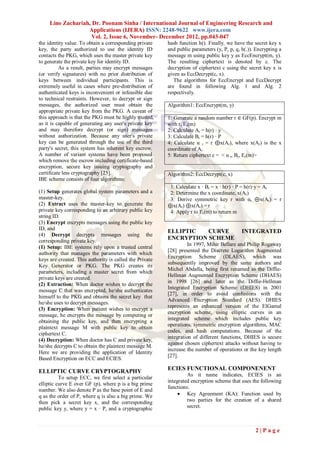 Lino Zachariah, Dr. Poonam Sinha / International Journal of Engineering Research and
                   Applications (IJERA) ISSN: 2248-9622 www.ijera.com
                     Vol. 2, Issue 6, November- December 2012, pp.043-047
the identity value. To obtain a corresponding private    hash function h(). Finally, we have the secret key x
key, the party authorized to use the identity ID         and public parameters (y, P, p, q, h(.)). Encrypting a
contacts the PKG, which uses the master private key      message m using public key y as EccEncrypt(m, y).
to generate the private key for identity ID.             The resulting ciphertext is denoted by c. The
          As a result, parties may encrypt messages      decryption of ciphertext c using the secret key x is
(or verify signatures) with no prior distribution of     given as EccDecrypt(c, x).
keys between individual participants. This is               The algorithms for EccEncrypt and EccDecrypt
extremely useful in cases where pre-distribution of      are found in following Alg. 1 and Alg. 2
authenticated keys is inconvenient or infeasible due     respectively.
to technical restraints. However, to decrypt or sign
messages, the authorized user must obtain the            Algorithm1: EccEncrypt(m, y)
appropriate private key from the PKG. A caveat of
this approach is that the PKG must be highly trusted,    1: Generate a random number r ∈ GF(p). Encrypt m
as it is capable of generating any user's private key    with r, Er(m)
and may therefore decrypt (or sign) messages             2: Calculate Ar = h(r) · y
without authorization. Because any user's private        3: Calculate Br = h(r) · P
key can be generated through the use of the third        4: Calculate α r = r ⊕x(Ar), where x(Ar) is the x
party's secret, this system has inherent key escrow.     coordinate of Ar
A number of variant systems have been proposed           5: Return ciphertext c = < α r, Br, Er(m)>
which remove the escrow including certificate-based
encryption, secure key issuing cryptography and
certificate less cryptography [25].                      Algorithm2: EccDecrypt(c, x)
IBE scheme consists of four algorithms:
                                                          1: Calculate x · Br = x · h(r) · P = h(r)·y = Ar
(1) Setup generates global system parameters and a        2: Determine the x coordinate, x(Ar)
master-key.                                               3: Derive symmetric key r with αr ⊕x(Ar) = r
(2) Extract uses the master-key to generate the          ⊕x(Ar) ⊕x(Ar) = r
private key corresponding to an arbitrary public key      4: Apply r to Er(m) to return m
string ID.
(3) Encrypt encrypts messages using the public key
ID, and
                                                         ELLIPTIC   CURVE                   INTEGRATED
(4) Decrypt decrypts messages using the
corresponding private key.
                                                         ENCRYPTION SCHEME
                                                                   In 1997, Mihir Bellare and Philip Rogaway
(1) Setup: IBE systems rely upon a trusted central
                                                         [28] presented the Discrete Logarithm Augmented
authority that manages the parameters with which
                                                         Encryption Scheme (DLAES), which was
keys are created. This authority is called the Private
                                                         subsequently improved by the same authors and
Key Generator or PKG. The PKG creates its
                                                         Michel Abdalla, being first renamed as the Diffie-
parameters, including a master secret from which
                                                         Hellman Augmented Encryption Scheme (DHAES)
private keys are created.
                                                         in 1998 [26] and later as the Diffie-Hellman
(2) Extraction: When doctor wishes to decrypt the
                                                         Integrated Encryption Scheme (DHIES) in 2001
message C that was encrypted, he/she authenticates
                                                         [27], in order to avoid confusions with the
himself to the PKG and obtains the secret key that
                                                         Advanced Encryption Standard (AES). DHIES
he/she uses to decrypt messages.
                                                         represents an enhanced version of the ElGamal
(3) Encryption: When patient wishes to encrypt a
                                                         encryption scheme, using elliptic curves in an
message, he encrypts the message by computing or
                                                         integrated scheme which includes public key
obtaining the public key, and then encrypting a
                                                         operations, symmetric encryption algorithms, MAC
plaintext message M with public key to obtain
                                                         codes, and hash computations. Because of the
ciphertext C.
                                                         integration of different functions, DHIES is secure
(4) Decryption: When doctor has C and private key,
                                                         against chosen ciphertext attacks without having to
he/she decrypts C to obtain the plaintext message M.
                                                         increase the number of operations or the key length
Here we are providing the application of Identity
                                                         [27].
Based Encryption on ECC and ECIES.

ELLIPTIC CURVE CRYPTOGRAPHY                              ECIES FUNCTIONAL COMPONENENT
                                                                  As it name indicates, ECIES is an
          To setup ECC, we first select a particular
                                                         integrated encryption scheme that uses the following
elliptic curve E over GF (p), where p is a big prime
                                                         functions:
number. We also denote P as the base point of E and
q as the order of P, where q is also a big prime. We           Key Agreement (KA): Function used by
then pick a secret key x, and the corresponding                   two parties for the creation of a shared
public key y, where y = x · P, and a cryptographic                secret.



                                                                                                  2|Page
 