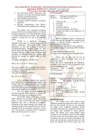 Lino Zachariah, Dr. Poonam Sinha / International Journal of Engineering Research and
                   Applications (IJERA) ISSN: 2248-9622 www.ijera.com
                     Vol. 2, Issue 6, November- December 2012, pp.043-047
        Key Derivation (KDF): Mechanism that             ECIES Encryption
         produces a set of keys from keying material
         and some optional parameters.                    INPUT:         Message m and public key
        Hash (HASH): Digest function.                    OUTPUT:        The ciphertext ( U,c,r)
        Encryption (ENC): Symmetric encryption
                                                              1.   Choose k € R(1…………….q-1)
         algorithm.
                                                              2.   U  [k]G
        Message Authentication Code (MAC):
                                                              3.   T  [k]Y
         Information used to authenticate a message.
                                                              4.   (k1||k2)  KD(T,l)
                                                              5.   Encrypt the message c  Ek1(m)
         The elliptic curve integrated encryption
                                                              6.   Compute the MAC on the ciphertext r 
system (ECIES) is the standard elliptic curve based
                                                                   MACk2(c)
encryption algorithm. It is called integrated, since it
                                                              7.   Output (U,c,r)
is a hybrid scheme that uses a public –key system to
transport a session key for use by a symmetric
                                                                    ECIES encryption requires a message and
cipher.
                                                          the key to encrypt the message.First a random prime
         ECIES is a public-key encryption
                                                          number is selected between range.then U is
algorithm where there is assumed to be a set of
                                                          predicted which is public key.
domain parameters (K,E,q,h,G). With these
                                                          Each element of the ciphertext (U,c,r) is important:
parameters, we also add a choice of symmetric
                                                          U is needed to agree the ephemeral Diffie Hellman
encryption/decryption functions which we shall
                                                          key T.
denote Ek(m) and Dk(c). The use of a symmetric
                                                          c is actual encryption of the message.
encryption function makes it easy to encrypt long
                                                          r is used to avoid adaptive chosen ciphertext attacks.
messages. In addition instead of a simple hash
function we require two special types of hash
                                                                    Notice that the data item U can be
function:
                                                          compressed to reduce bandwisth, since it is an
A message authentication code MAC k(c).
                                                          elliptic curve point.
                                                          Notice that the T computed in the decryption
MAC : {0.1}^n * {0,1}^*  {0,1}^m
                                                          algorithm is the same as the T computed in the
                                                          encryption algorithm since
This acts precisely like a standard hash function
                                                          Tdecryption = [r]U = [x][k]G = [k]([x]G) =
except that it has a secret key passed to it as well as
                                                          [k]Y=Tencryption.
a message to be hashed.
A key derivation function KD(T,l)
                                                          ECIES Decryption
KD : E * N  {0,1}^*
                                                          INPUT:        Ciphertext ( U,c,r) and a private key r.
          A key derivation function acts precisely        OUTPUT:             The message m or an ‘invalid
like a hash function except that output length could      ciphetext’ message.
be quite large. The output is used as a key to encrypt
a message hence if the key is to be used in a xor-            1.   T  [x]U
based encryption algorithm the output needs to be as          2.   (k1||k2)  KD(T,l)
long as the message being encrypted.                          3.   Decrypt the message m  Dk(c).
          The x-or based encryption requires key              4.   if r ≠ MACk2(c) then output ‘Invalid
derivation and the MAC function to encrypt the                     Ciphertext’
message on the basis of x-or operation on bits.               5.   output m.
          The ECIES scheme works like a one-pass
Diffie Hellman key transport, where one of the            BACKGROUND
parties is using a fixed long term rather than an                   The Elliptic curve with identity based
ephemeral one. This is followed by symmetric              encryption technique provides the security of single
encryption of the actual message. For example the         data over the network, but here we are comparing
combined length of the required MAC key and the           the Elliptic curve integrated encryption scheme
required key for the symmetric encryption is given        using IBE and analyse the comparison between the
by l. The recipient is assumed to have a long-term        two elliptic curve standards to secure patient’s
public /private key pair ( Y,x) where                     record. The elliptic curve using Identity based
                                                          encryption is the technique where the data reading
                  Y = [x] G                               from the sensors can be encrypted using n number
                                                          of identities, one for each record of the patient. The
                                                          doctor can only decrypt a particular data even if he
                                                          knows the identity of the other records also. The



                                                                                                   3|Page
 