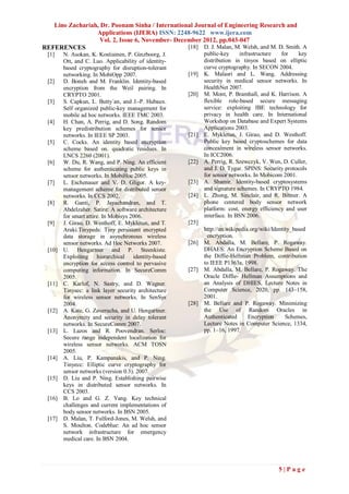 Lino Zachariah, Dr. Poonam Sinha / International Journal of Engineering Research and
                 Applications (IJERA) ISSN: 2248-9622 www.ijera.com
                   Vol. 2, Issue 6, November- December 2012, pp.043-047
REFERENCES                                        [18] D. J. Malan, M. Welsh, and M. D. Smith. A
 [1]    N. Asokan, K. Kostiainen, P. Ginzboorg, J.           public-key     infrastructure   for   key
        Ott, and C. Luo. Applicability of identity-          distribution in tinyos based on elliptic
        based cryptography for disruption-tolerant           curve cryptography. In SECON 2004.
        networking. In MobiOpp 2007.                  [19]   K. Malasri and L. Wang. Addressing
 [2]    D. Boneh and M. Franklin. Identity-based             security in medical sensor networks. In
        encryption from the Weil pairing. In                 HealthNet 2007.
        CRYPTO 2001.                                  [20]   M. Mont, P. Bramhall, and K. Harrison. A
 [3]    S. Capkun, L. Butty´an, and J.-P. Hubaux.            flexible role-based secure messaging
        Self organized public-key management for             service: exploiting IBE technology for
        mobile ad hoc networks. IEEE TMC 2003.               privacy in health care. In International
 [4]    H. Chan, A. Perrig, and D. Song. Random              Workshop on Database and Expert Systems
        key predistribution schemes for sensor               Applications 2003.
        networks. In IEEE SP 2003.                    [21]   E. Mykletun, J. Girao, and D. Westhoff.
 [5]    C. Cocks. An identity based encryption               Public key based cryptoschemes for data
        scheme based on. quadratic residues. In              concealment in wireless sensor networks.
        LNCS 2260 (2001).                                    In ICC2006.
 [6]    W. Du, R. Wang, and P. Ning. An efficient     [22]   A. Perrig, R. Szewczyk, V. Wen, D. Culler,
        scheme for authenticating public keys in             and J. D. Tygar. SPINS: Security protocols
        sensor networks. In MobiHoc 2005.                    for sensor networks. In Mobicom 2001.
 [7]    L. Eschenauer and V. D. Gligor. A key-        [23]   A. Shamir. Identity-based cryptosystems
        management scheme for distributed sensor             and signature schemes. In CRYPTO 1984.
        networks. In CCS 2002.                        [24]   L. Zhong, M. Sinclair, and R. Bittner. A
 [8]    R. Ganti, P. Jayachandran, and T.                    phone centered body sensor network
        Abdelzaher. Satire: A software architecture          platform: cost, energy efficiency and user
        for smart attire. In Mobisys 2006.                   interface. In BSN 2006.
 [9]    J. Girao, D. Westhoff, E. Mykletun, and T.    [25]
        Araki.Tinypeds: Tiny persistent encrypted            http://en.wikipedia.org/wiki/Identity_based
        data storage in asynchronous wireless                _encryption.
        sensor networks. Ad Hoc Networks 2007.        [26]   M. Abdalla, M. Bellare, P. Rogaway.
 [10]   U. Hengartner and P. Steenkiste.                     DHAES: An Encryption Scheme Based on
        Exploiting hierarchical identity-based               the Diffie-Hellman Problem, contribution
        encryption for access control to pervasive           to IEEE P1363a, 1998.
        computing information. In SecureComm          [27]   M. Abdalla, M. Bellare, P. Rogaway. The
        2005.                                                Oracle Diffie- Hellman Assumptions and
 [11]   C. Karlof, N. Sastry, and D. Wagner.                 an Analysis of DHIES, Lecture Notes in
        Tinysec: a link layer security architecture          Computer Science, 2020, pp. 143–158,
        for wireless sensor networks. In SenSys              2001.
        2004.                                         [28]   M. Bellare and P. Rogaway. Minimizing
 [12]   A. Kate, G. Zaverucha, and U. Hengartner.            the Use of Random Oracles in
        Anonymity and security in delay tolerant             Authenticated      Encryption      Schemes,
        networks. In SecureComm 2007.                        Lecture Notes in Computer Science, 1334,
 [13]   L. Lazos and R. Poovendran. Serloc:                  pp. 1–16, 1997.
        Secure range independent localization for
        wireless sensor networks. ACM TOSN
        2005.
 [14]   A. Liu, P. Kampanakis, and P. Ning.
        Tinyecc: Elliptic curve cryptography for
        sensor networks (version 0.3). 2007.
 [15]   D. Liu and P. Ning. Establishing pairwise
        keys in distributed sensor networks. In
        CCS 2003.
 [16]   B. Lo and G. Z. Yang. Key technical
        challenges and current implementations of
        body sensor networks. In BSN 2005.
 [17]   D. Malan, T. Fulford-Jones, M. Welsh, and
        S. Moulton. Codeblue: An ad hoc sensor
        network infrastructure for emergency
        medical care. In BSN 2004.




                                                                                            5|Page
 