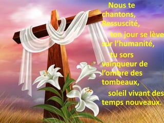 Nous te
chantons,
Ressuscité,
ton jour se lève
sur l’humanité,
tu sors
vainqueur de
l’ombre des
tombeaux,
soleil vivant des
temps nouveaux.
 