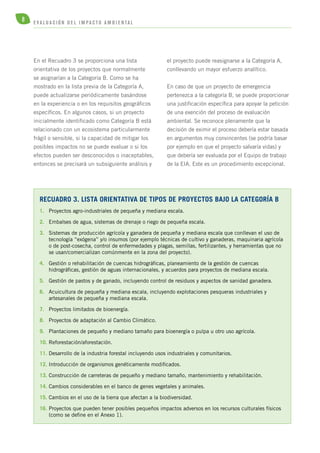 8 E V A L U A C I Ó N D E L IMPA C T O AMB I E N TA L 
En el Recuadro 3 se proporciona una lista 
orientativa de los proyectos que normalmente 
se asignarían a la Categoría B. Como se ha 
mostrado en la lista previa de la Categoría A, 
puede actualizarse periódicamente basándose 
en la experiencia o en los requisitos geográficos 
específicos. En algunos casos, si un proyecto 
inicialmente identificado como Categoría B está 
relacionado con un ecosistema particularmente 
frágil o sensible, si la capacidad de mitigar los 
posibles impactos no se puede evaluar o si los 
efectos pueden ser desconocidos o inaceptables, 
entonces se precisará un subsiguiente análisis y 
reCuadro 3. Lista orientativa de tipos de proyectos bajo la Categoría B 
1. Proyectos agro-industriales de pequeña y mediana escala. 
2. Embalses de agua, sistemas de drenaje o riego de pequeña escala. 
3. Sistemas de producción agrícola y ganadera de pequeña y mediana escala que conllevan el uso de 
tecnología “exógena” y/o insumos (por ejemplo técnicas de cultivo y ganaderas, maquinaria agrícola 
o de post-cosecha, control de enfermedades y plagas, semillas, fertilizantes, y herramientas que no 
se usan/comercializan comúnmente en la zona del proyecto). 
4. Gestión o rehabilitación de cuencas hidrográficas, planeamiento de la gestión de cuencas 
hidrográficas, gestión de aguas internacionales, y acuerdos para proyectos de mediana escala. 
5. Gestión de pastos y de ganado, incluyendo control de residuos y aspectos de sanidad ganadera. 
6. Acuicultura de pequeña y mediana escala, incluyendo explotaciones pesqueras industriales y 
artesanales de pequeña y mediana escala. 
7. Proyectos limitados de bioenergía. 
8. Proyectos de adaptación al Cambio Climático. 
9. Plantaciones de pequeño y mediano tamaño para bioenergía o pulpa u otro uso agrícola. 
10. Reforestación/aforestación. 
11. Desarrollo de la industria forestal incluyendo usos industriales y comunitarios. 
12. Introducción de organismos genéticamente modificados. 
13. Construcción de carreteras de pequeño y mediano tamaño, mantenimiento y rehabilitación. 
14. Cambios considerables en el banco de genes vegetales y animales. 
15. Cambios en el uso de la tierra que afectan a la biodiversidad. 
16. Proyectos que pueden tener posibles pequeños impactos adversos en los recursos culturales físicos 
(como se define en el Anexo 1). 
el proyecto puede reasignarse a la Categoría A, 
conllevando un mayor esfuerzo analítico. 
En caso de que un proyecto de emergencia 
pertenezca a la categoría B, se puede proporcionar 
una justificación específica para apoyar la petición 
de una exención del proceso de evaluación 
ambiental. Se reconoce plenamente que la 
decisión de eximir el proceso debería estar basada 
en argumentos muy convincentes (se podría basar 
por ejemplo en que el proyecto salvaría vidas) y 
que debería ser evaluada por el Equipo de trabajo 
de la EIA. Este es un procedimiento excepcional. 
 