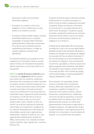 12 E V A L U A C I Ó N D E L IMPA C T O AMB I E N TA L 
preocupación pública por los efectos 
ambientales negativos. 
• El proyecto se considera a priori en la 
Categoría A, como se determina en la lista 
anterior y se someterá a una EIA. 
• El proyecto conlleva posibles riesgos e impactos 
ambientales adversos que se consideran 
inaceptables. El proyecto debe modificarse 
significativamente y debe volver a examinarse. 
En el caso en que se presenten opciones 
insatisfactorias para prevenir o mitigar los 
impactos negativos, el proyecto será 
abandonado. 
Es importante señalar que los proyectos de las 
categorías A y B necesitarán trabajo y recursos 
sobre el terreno; los formuladores de proyectos 
deberán especificar e incluir estos costes en el 
presupuesto. 
Paso 3: El estudio del alcance ambiental aplica 
a proyectos de categorías A y B. Este estudio 
busca determinar las cuestiones, problemas y 
alternativas más importantes que deben abordarse 
en cualquier análisis ambiental subsiguiente o en 
la EIA, y puede recomendar análisis ambientales 
y sociales adicionales. El estudio del alcance 
incluirá una identificación inicial de las políticas 
ambientales, leyes y regulaciones (particularmente 
con respecto a la EIA) del país en el que el 
proyecto se llevará a cabo y con las que el 
proyecto debe cumplir. También incluirá una 
revisión inicial de las cuestiones de capacidad 
relacionadas con la prevención y mitigación de 
los impactos ambientales para individuales (en 
comunidades, asociaciones y organizaciones 
profesionales, creadores de políticas, etc), para 
organizaciones (departamentos de gobierno, 
ONGs, sector privado, etc) y respecto al entorno 
propicio (políticas, leyes, regulaciones, incentivos, 
alianzas, etc). 
El estudio de alcance ayuda a identificar posibles 
modificaciones en el diseño del proyecto y a 
decidir el tipo de análisis subsiguiente que pueda 
necesitarse. Reduce las demoras comenzando 
la comunicación en una etapa temprana de la 
planificación del proyecto, incluyendo a grupos 
de interés y destacando problemas que necesiten 
posteriores estudios (Vean la sección de estudio 
del alcance ambiental para los proyectos de 
categoría A, en el Anexo 2). 
El Desarrollo de Capacidades (DC) de los grupos 
de interés de un país o de una (sub) región debería 
abordarse durante la fase del estudio del alcance y 
revisarse por completo en los proyectos de categoría 
A como parte del Plan de Gestión Ambiental. El 
DC sirve para apoyar las acciones preventivas y 
las medidas de mitigación. Para una evaluación 
inicial de las capacidades, el Anexo 6 proporciona 
algunas preguntas útiles orientativas. Para obtener 
una evaluación más completa, pueden referirse 
al sitio web de OEKC: http://intranet.fao.org/fao_ 
communications/idwg_on_capacity_development/ 
capacity_development _tools). 
Como ejemplos, las capacidades pueden 
necesitar el fortalecimiento de gobiernos 
locales y ONGs para implementar acciones 
preventivas y medidas de mitigación. La 
evaluación de DC puede considerar y planear 
formaciones, acompañamientos, networking y 
seminarios de políticas específicos. El proceso 
de establecimiento de objetivos debe incluir, 
dependiendo del contexto: (a) instituciones 
gubernamentales involucradas en seguimiento y 
entrega de proyectos, (b) organizaciones locales 
no gubernamentales u otras organizaciones de la 
sociedad civil involucradas en las actividades del 
proyecto, y (c) los beneficiarios del proyecto. 
 