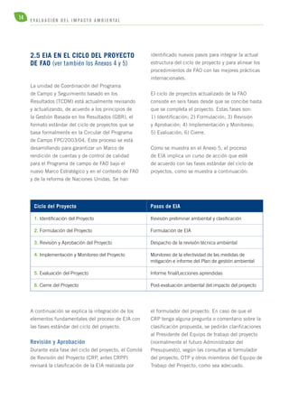 14 E V A L U A C I Ó N D E L IMPA C T O AMB I E N TA L 
2.5 EIA EN EL CICLO DEL PROYECTO 
DE FAO (ver también los Anexos 4 y 5) 
La unidad de Coordinación del Programa 
de Campo y Seguimiento basado en los 
Resultados (TCDM) está actualmente revisando 
y actualizando, de acuerdo a los principios de 
la Gestión Basada en los Resultados (GBR), el 
formato estándar del ciclo de proyectos que se 
basa formalmente en la Circular del Programa 
de Campo FPC/2003/04. Este proceso se está 
desarrollando para garantizar un Marco de 
rendición de cuentas y de control de calidad 
para el Programa de campo de FAO bajo el 
nuevo Marco Estratégico y en el contexto de FAO 
y de la reforma de Naciones Unidas. Se han 
identificado nuevos pasos para integrar la actual 
estructura del ciclo de proyecto y para alinear los 
procedimientos de FAO con las mejores prácticas 
internacionales. 
El ciclo de proyectos actualizado de la FAO 
consiste en seis fases desde que se concibe hasta 
que se completa el proyecto. Estas fases son: 
1) Identificación; 2) Formulación; 3) Revisión 
y Aprobación; 4) Implementación y Monitoreo; 
5) Evaluación; 6) Cierre. 
Como se muestra en el Anexo 5, el proceso 
de EIA implica un curso de acción que esté 
de acuerdo con las fases estándar del ciclo de 
proyectos, como se muestra a continuación: 
Ciclo del Proyecto Pasos de EIA 
1. Identificación del Proyecto Revisión preliminar ambiental y clasificación 
2. Formulación del Proyecto Formulación de EIA 
3. Revisión y Aprobación del Proyecto Despacho de la revisión técnica ambiental 
4. Implementación y Monitoreo del Proyecto Monitoreo de la efectividad de las medidas de 
5. Evaluación del Proyecto Informe final/Lecciones aprendidas 
6. Cierre del Proyecto Post-evaluación ambiental del impacto del proyecto 
A continuación se explica la integración de los 
elementos fundamentales del proceso de EIA con 
las fases estándar del ciclo del proyecto. 
Revisión y Aprobación 
Durante esta fase del ciclo del proyecto, el Comité 
de Revisión del Proyecto (CRP, antes CRPP) 
revisará la clasificación de la EIA realizada por 
mitigación e informe del Plan de gestión ambiental 
el formulador del proyecto. En caso de que el 
CRP tenga alguna pregunta o comentario sobre la 
clasificación propuesta, se pedirán clarificaciones 
al Presidente del Equipo de trabajo del proyecto 
(normalmente el futuro Administrador del 
Presupuesto), según las consultas al formulador 
del proyecto, OTP y otros miembros del Equipo de 
Trabajo del Proyecto, como sea adecuado. 
 