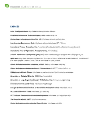 20 E V A L U A C I Ó N D E L IMPA C T O AMB I E N TA L 
enlaces 
Asian Development Bank: http://www.bicusa.org/en/issue.33.aspx 
Canadian Environmental Assessment Agency: www.ceaa-acee.gc.ca 
Food and Agriculture Organization of the UN: http://www.fao.org/corp/topics/en 
Inter-American Development Bank: http://www.iadb.org//aboutus/pi/OP_703.cfm 
International Finance Corporation: http://www.ifc.org/ifcext/sustainability.nsf/content/envsocstandards 
International Fund for Agricultural Development: http://www.ifad.org 
Swedish International Development Agency: http://www.sida.se/sida/jsp/sida.jsp?d=804&language=en_US 
World Bank: http://web.worldbank.org/WBSITE/EXTERNAL/TOPICS/ENVIRONMENT/EXTENVASS/0,,contentMDK:2 
0282864~pagePK:148956~piPK:216618~theSitePK:407988,00.html 
United Nations Environment Programme, Nairobi (UNEP): http://www.unep.org 
United Nations Framework Convention on Climate Change: (UNFCCC): http://unfccc.int 
UN Gateway to Climate Change: http://www.un.org/wcm/content/site/climatechange/gateway 
Convention on Biological Diversity: (CBD) http://www.cbd.int 
Convention on Long-Range Transboundary Air Pollution: http://www.unece.org/env/lrtap 
Global Environment Facility (GEF): http://www.thegef.org/gef 
Linkages by International Institute for Sustainable Development (IISD): http://www.iisd.ca 
IPCC Data Distribution Centre: http://www.ipcc-data.org 
IPCC National Greenhouse Gas Inventories Programme: http://www.ipcc-nggip.iges.or.jp 
The Ozone Secretariat, UNEP: http://ozone.unep.org 
United Nations Convention to Combat Desertification: http://www.unccd.int 
 