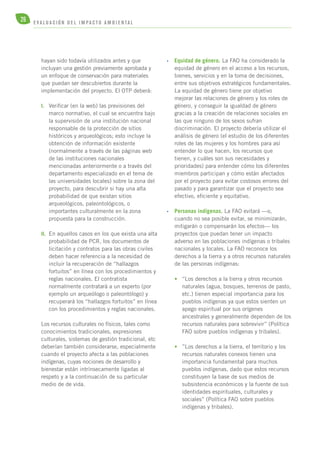 26 E V A L U A C I Ó N D E L IMPA C T O AMB I E N TA L 
hayan sido todavía utilizados antes y que 
incluyan una gestión previamente aprobada y 
un enfoque de conservación para materiales 
que puedan ser descubiertos durante la 
implementación del proyecto. El OTP deberá: 
I. Verificar (en la web) las previsiones del 
marco normativo, el cual se encuentra bajo 
la supervisión de una institución nacional 
responsable de la protección de sitios 
históricos y arqueológicos; esto incluye la 
obtención de información existente 
(normalmente a través de las páginas web 
de las instituciones nacionales 
mencionadas anteriormente o a través del 
departamento especializado en el tema de 
las universidades locales) sobre la zona del 
proyecto, para descubrir si hay una alta 
probabilidad de que existan sitios 
arqueológicos, paleontológicos, o 
importantes culturalmente en la zona 
propuesta para la construcción. 
II. En aquellos casos en los que exista una alta 
probabilidad de PCR, los documentos de 
licitación y contratos para las obras civiles 
deben hacer referencia a la necesidad de 
incluir la recuperación de “hallazgos 
fortuitos” en línea con los procedimientos y 
reglas nacionales. El contratista 
normalmente contratará a un experto (por 
ejemplo un arqueólogo o paleontólogo) y 
recuperará los “hallazgos fortuitos” en línea 
con los procedimientos y reglas nacionales. 
Los recursos culturales no físicos, tales como 
conocimientos tradicionales, expresiones 
culturales, sistemas de gestión tradicional, etc 
deberían también considerarse, especialmente 
cuando el proyecto afecta a las poblaciones 
indígenas, cuyas nociones de desarrollo y 
bienestar están intrínsecamente ligadas al 
respeto y a la continuación de su particular 
medio de de vida. 
• Equidad de género. La FAO ha considerado la 
equidad de género en el acceso a los recursos, 
bienes, servicios y en la toma de decisiones, 
entre sus objetivos estratégicos fundamentales. 
La equidad de género tiene por objetivo 
mejorar las relaciones de género y los roles de 
género, y conseguir la igualdad de género 
gracias a la creación de relaciones sociales en 
las que ninguno de los sexos sufran 
discriminación. El proyecto debería utilizar el 
análisis de género (el estudio de los diferentes 
roles de las mujeres y los hombres para así 
entender lo que hacen, los recursos que 
tienen, y cuáles son sus necesidades y 
prioridades) para entender cómo los diferentes 
miembros participan y cómo están afectados 
por el proyecto para evitar costosos errores del 
pasado y para garantizar que el proyecto sea 
efectivo, eficiente y equitativo. 
• Personas indígenas. La FAO evitará —o, 
cuando no sea posible evitar, se minimizarán, 
mitigarán o compensarán los efectos— los 
proyectos que puedan tener un impacto 
adverso en las poblaciones indígenas o tribales 
nacionales y locales. La FAO reconoce los 
derechos a la tierra y a otros recursos naturales 
de las personas indígenas: 
• “Los derechos a la tierra y otros recursos 
naturales (agua, bosques, terrenos de pasto, 
etc.) tienen especial importancia para los 
pueblos indígenas ya que estos sienten un 
apego espiritual por sus orígenes 
ancestrales y generalmente dependen de los 
recursos naturales para sobrevivir” (Política 
FAO sobre pueblos indígenas y tribales). 
• ”Los derechos a la tierra, el territorio y los 
recursos naturales conexos tienen una 
importancia fundamental para muchos 
pueblos indígenas, dado que estos recursos 
constituyen la base de sus medios de 
subsistencia económicos y la fuente de sus 
identidades espirituales, culturales y 
sociales” (Política FAO sobre pueblos 
indígenas y tribales). 
 