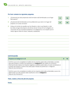 30 E V A L U A C I Ó N D E L IMPA C T O AMB I E N TA L 
Por favor conteste las siguientes preguntas: 
1. ¿El personal que está preparando este formulario está familiarizado con el lugar 
del proyecto? 
2. ¿El personal está familiarizado con las poblaciones que viven en el lugar del 
proyecto o en zonas cercanas? 
3. Indique el nombre de aquellos que han llevado a cabo o que llevarán a cabo 
las visitas al lugar del proyecto y las fechas de las mismas (Si se ha llegado a la 
conclusión de que el proyecto pertenece a la Categoría B y no se espera que se 
realice alguna visita de campo, indíquelo y explíquelo): 
Certificación 
Proyecto de Categoría A o B Sí No 
Confirmo que se ha completado el análisis de los impactos potenciales ambientales y sociales 
para este proyecto y certifico que pertenece a la Categoría B. Este análisis ha incluido la 
información para evaluar los impactos negativos y positivos potenciales y ha sido considerado en 
el diseño del proyecto a través de las adecuadas medidas de prevención o mitigación. 
(Adjunto documentación). 
Confirmo que se ha completado el análisis de los impactos potenciales ambientales y que se ha 
determinado que este proyecto debe clasificarse como de Categoría A. 
(Adjunto documentación). 
Título, nombre y firma del jefe del proyecto: 
Fecha: 
Sí No 
Sí No 
 