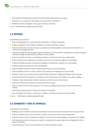 34 E V A L U A C I Ó N D E L IMPA C T O AMB I E N TA L 
• Cree hábitats favorables para vectores de enfermedades relacionados con el agua. 
• Garantice un uso seguro de compuestos como pesticidas y antibióticos. 
• Monitoree cambios ecológicos en las aguas costeras y terrestres. 
Enlaces: http://www.fao.org/fishery/topic/2013/es 
3.4 Bosques 
Es probable que el proyecto: 
• Evite la sobreexplotación u otros impactos ambientales o sociales indeseables. 
• Proteja la vegetación de las laderas inestables o de zonas ribereñas o costeras. 
• Evite el aumento de la erosión del suelo, las pérdidas de materia orgánica, la lixiviación de nutrientes o el 
cambio en la ecología del suelo. 
• Impacte favorablemente la recarga de aguas subterráneas, las escorrentías superficiales y la calidad del agua, 
incluyendo cargas de sedimentos que afectan la vida acuática. 
• Evite la conversión de zonas considerables de bosque en otros usos de la tierra inadecuados. 
• Evite la inhibición de la regeneración forestal o la promoción de tipos de vegetación indeseables. 
• Proteja los hábitats naturales de especies protegidas, incluyendo los impactos en la vida salvaje. 
• Proteja las especies endémicas u otra biodiversidad. 
• Evite el establecimiento de nuevas carreteras para mejorar el acceso al bosque. 
• Evite el establecimiento de nuevas carreteras que obstruyan la integridad de la vida forestal. 
• Proteja la cultura y los sustentos de vida tradicionales de personas indígenas/habitantes de los bosques. 
• Preserve las fuentes de ingresos de la población local (madera para combustible, vida salvaje, hábitats…). 
• Preserve el valor recreacional o turístico del bosque y de los recursos relacionados. 
• Evite los conflictos en los sistemas de tenencia de tierras locales. 
• Evite la introducción de nuevas especies o de nuevas tecnologías para las que el conocimiento local es 
limitado. 
• Disminuya la dependencia en fuentes de energía no renovables. 
• Sea compatible con las leyes, compromisos, tratados y acuerdos nacionales e internacionales. 
Enlaces: http://www.fao.org/forestry/guidelines/es 
3.5 Ganadería y cría de animales 
Es probable que el proyecto: 
• Mantenga zonas forestadas y proteja la vida salvaje (en particular para la erradicación de la mosca tse tse). 
• Evite la competencia de usos de las tierras o afecte a los derechos de la tierra prevalecientes. 
• Preserve el entorno local, en particular, respecto a la prevención de enfermedades y al impacto en los hábitats. 
• Evite las tasas de almacenamiento que superen la capacidad de carga del ganado y la degradación de las 
tierras de pastoreo. 
• Evite la disociación de la cría de animales de los sistemas agrícolas mixtos. 
 