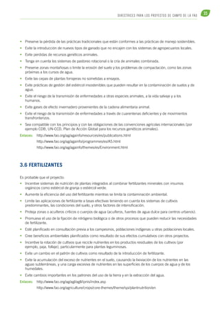 35 DI R ECTR ICE S PARA LOS PROYECTOS DE CAM PO DE L A FAO 
• Preserve la pérdida de las prácticas tradicionales que están conformes a las prácticas de manejo sostenibles. 
• Evite la introducción de nuevos tipos de ganado que no encajen con los sistemas de agropecuarios locales. 
• Evite perdidas de recursos genéticos animales. 
• Tenga en cuenta los sistemas de pastoreo rotacional o la cría de animales combinada. 
• Preserve zonas montañosas o limite la erosión del suelo y los problemas de compactación, como las zonas 
próximas a los cursos de agua. 
• Evite las cepas de plantas forrajeras no sometidas a ensayos. 
• Evite prácticas de gestión del estiércol insostenibles que pueden resultar en la contaminación de suelos y de 
agua. 
• Evite el riesgo de la transmisión de enfermedades a otras especies animales, a la vida salvaje y a los 
humanos. 
• Evite gases de efecto invernadero provenientes de la cadena alimentaria animal. 
• Evite el riesgo de la transmisión de enfermedades a través de cuarentenas deficientes y de movimientos 
transfronterizos. 
• Sea compatible con los principios y con las obligaciones de las convenciones agrícolas internacionales (por 
ejemplo CDB, UN-CCD, Plan de Acción Global para los recursos genéticos animales). 
Enlaces: http://www.fao.org/ag/againfo/resources/es/publications.html 
http://www.fao.org/ag/againfo/programmes/es/A5.html 
http://www.fao.org/ag/againfo/themes/es/Environment.html 
3.6 Fertilizantes 
Es probable que el proyecto: 
• Incentive sistemas de nutrición de plantas integrados al combinar fertilizantes minerales con insumos 
orgánicos como estiércol de granja o estiércol verde. 
• Aumente la eficiencia del uso del fertilizante mientras se limita la contaminación ambiental. 
• Limite las aplicaciones de fertilizante a tasas efectivas teniendo en cuenta los sistemas de cultivos 
predominantes, las condiciones del suelo, y otros factores de intensificación. 
• Proteja zonas o acuíferos críticos o cuerpos de agua (acuíferos, fuentes de agua dulce para centros urbanos). 
• Promueva el uso de la fijación de nitrógeno biológica o de otros procesos que pueden reducir las necesidades 
de fertilizante. 
• Esté planificado en consultación previa a los campesinos, poblaciones indígenas u otras poblaciones locales. 
• Cree beneficios ambientales planificados como resultado de sus efectos cumulativos con otros proyectos. 
• Incentive la rotación de cultivos que recicle nutrientes en los productos residuales de los cultivos (por 
ejemplo, paja, follaje), particularmente para plantas leguminosas. 
• Evite un cambio en el patrón de cultivos como resultado de la introducción de fertilizante. 
• Evite la acumulación del exceso de nutrientes en el suelo, causando la lixiviación de los nutrientes en las 
aguas subterráneas, y una carga excesiva de nutrientes en las superficies de los cuerpos de agua y de los 
humedales. 
• Evite cambios importantes en los patrones del uso de la tierra y en la extracción del agua. 
Enlaces: http://www.fao.org/ag/agl/agll/ipnis/index.asp 
http://www.fao.org/agriculture/crops/core-themes/theme/spi/plantnutrition/en 
 