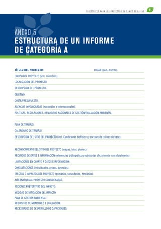 41 DI R ECTR ICE S PARA LOS PROYECTOS DE CAM PO DE L A FAO 
ANEXO 5 
ESTRUCTURA DE UN INFORME 
DE CATEGORÍA A 
Título del proyecto: Lugar (país, distrito): 
Equipo del proyecto (jefe, miembros): 
Localización del proyecto: 
Descripción del proyecto: 
Objetivo: 
Coste/Presupuesto: 
Agencias involucradas (nacionales e internacionales): 
Políticas, regulaciones, requisitos nacionales de gestión/evaluación ambiental: 
Plan de trabajo: 
Calendario de trabajo: 
Descripción del sitio del proyecto (incl. Condiciones biofísicas y sociales de la línea de base): 
Reconocimiento del sitio del proyecto (mapas, fotos, planes): 
Recursos de datos e información (referencias bibliográficas publicadas oficialmente y no oficialmente): 
Limitaciones en cuanto a datos e información: 
Consultaciones (individuales, grupos, agencias): 
Efectos o impactos del proyecto (primarios, secundarios, terciarios): 
Alternativas al proyecto consideradas: 
Acciones preventivas del impacto: 
Medidas de mitigación del impacto: 
Plan de gestión ambiental: 
Requisitos de monitoreo y evaluación: 
Necesidades de desarrollo de capacidades: 
 