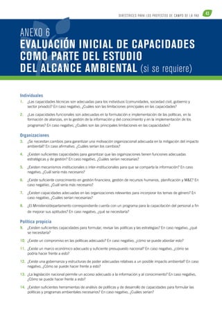 43 DI R ECTR ICE S PARA LOS PROYECTOS DE CAM PO DE L A FAO 
ANEXO 6 
EVALUACIÓN INICIAL DE CAPACIDADES 
COMO PARTE DEL ESTUDIO 
DEL ALCANCE AMBIENTAL (si se requiere) 
Individuales 
1. ¿Las capacidades técnicas son adecuadas para los individuos (comunidades, sociedad civil, gobierno y 
sector privado)? En caso negativo, ¿Cuáles son las limitaciones principales en las capacidades? 
2. ¿Las capacidades funcionales son adecuadas en la formulación e implementación de las políticas, en la 
formación de alianzas, en la gestión de la información y del conocimiento y en la implementación de los 
programas? En caso negativo, ¿Cuáles son las principales limitaciones en las capacidades? 
Organizaciones 
3. ¿Se necesitan cambios para garantizar una motivación organizacional adecuada en la mitigación del impacto 
ambiental? En caso afirmativo, ¿Cuáles serían los cambios? 
4. ¿Existen suficientes capacidades para garantizar que las organizaciones tienen funciones adecuadas 
estratégicas y de gestión? En caso negativo, ¿Cuáles serían necesarias? 
5. ¿Existen mecanismos institucionales o inter-institucionales para que se comparta la información? En caso 
negativo, ¿Cuál sería más necesario? 
6. ¿Existe suficiente conocimiento en gestión financiera, gestión de recursos humanos, planificación y M&E? En 
caso negativo, ¿Cuál sería más necesario? 
7. ¿Existen capacidades adecuadas en las organizaciones relevantes para incorporar los temas de género? En 
caso negativo, ¿Cuáles serían necesarias? 
8. ¿El Ministerio/departamento correspondiente cuenta con un programa para la capacitación del personal a fin 
de mejorar sus aptitudes? En caso negativo, ¿qué se necesitaría? 
Política propicia 
9. ¿Existen suficientes capacidades para formular, revisar las políticas y las estrategias? En caso negativo, ¿qué 
se necesitaría? 
10. ¿Existe un compromiso en las políticas adecuado? En caso negativo, ¿cómo se puede abordar esto? 
11. ¿Existe un marco económico adecuado y suficiente presupuesto nacional? En caso negativo, ¿cómo se 
podría hacer frente a esto? 
12. ¿Existe una gobernanza y estructuras de poder adecuadas relativas a un posible impacto ambiental? En caso 
negativo, ¿Cómo se puede hacer frente a esto? 
13. ¿La legislación nacional permite un acceso adecuado a la información y al conocimiento? En caso negativo, 
¿Cómo se puede hacer frente a esto? 
14. ¿Existen suficientes herramientas de análisis de políticas y de desarrollo de capacidades para formular las 
políticas y programas ambientales necesarios? En caso negativo, ¿Cuáles serían? 
 