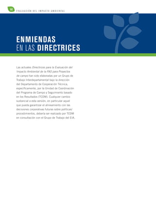 44 E V A L U A C I Ó N D E L IMPA C T O AMB I E N TA L 
ENMIENDAS 
EN LAS DIRECTRICES 
Las actuales Directrices para la Evaluación del 
Impacto Ambiental de la FAO para Proyectos 
de campo han sido elaboradas por un Grupo de 
Trabajo Interdepartamental bajo la dirección 
del Departamento de Cooperación Técnica, 
específicamente, por la Unidad de Coordinación 
del Programa de Campo y Seguimiento basado 
en los Resultados (TCDM). Cualquier cambio 
sustancial a esta versión, en particular aquel 
que pueda garantizar el alineamiento con las 
decisiones corporativas futuras sobre políticas/ 
procedimientos, debería ser realizado por TCDM 
en consultación con el Grupo de Trabajo del EIA. 
 