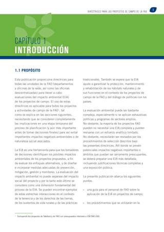 1 DI R ECTR ICE S PARA LOS PROYECTOS de caMpo D E L A FAO 
CAPÍTULO 1 
INTRODUCCIÓN 
1.1 Propósito 
Esta publicación proporciona directrices para 
todas las unidades de la FAO (departamentos 
y oficinas de la sede, así como las oficinas 
descentralizadas) para llevar a cabo 
evaluaciones del impacto ambiental (EIA) 
de los proyectos de campo. El uso de estas 
directrices es aplicable para todos los proyectos 
y actividades de campo de la FAO1, tal 
como se explica en las secciones siguientes, 
necesitando que se consideren completamente 
las implicaciones en una etapa temprana del 
proceso de planificación (y aún más importante 
antes de tomar decisiones finales) para así evitar 
importantes impactos negativos ambientales o de 
naturaleza social asociados. 
La EIA es una herramienta para que los tomadores 
de decisiones identifiquen los posibles impactos 
ambientales de los proyectos propuestos, a fin 
de evaluar los enfoques alternativos, y de diseñar 
e incorporar medidas adecuadas de prevención, 
mitigación, gestión y monitoreo. La evaluación del 
impacto ambiental no puede separase del impacto 
social del proyecto y por lo tanto este último se 
considera como una dimensión fundamental del 
proceso de la EIA. Se pueden encontrar ejemplos 
de estas estrechas interacciones en el contexto 
de la tenencia y de los derechos de las tierras, 
de los sustentos de vida rurales y de las prácticas 
tradicionales. También se espera que la EIA 
ayude a garantizar la protección, mantenimiento 
y rehabilitación de los hábitats naturales y de 
sus funciones en el contexto de los proyectos de 
campo de la FAO y del diálogo de políticas con los 
países. 
La evaluación ambiental puede ser bastante 
compleja, especialmente si se aplican exhaustivas 
políticas y programas de sectores amplios. 
No obstante, la mayoría de los proyectos FAO 
pueden no necesitar una EIA completa y pueden 
revisarse con un esfuerzo analítico limitado. 
No obstante, necesitarán ser revisados por los 
procedimientos de selección descritos bajo 
las presentes directrices. Allí donde se prevén 
potenciales impactos negativos importantes o 
ámbitos que puedan ser seriamente preocupantes, 
se deberá preparar una EIA más detallada, 
incluyendo justificaciones técnicas completas y 
una exposición pública. 
La presente publicación abarca los siguientes 
puntos: 
• una guía para el personal de FAO sobre la 
aplicación de la EIA en proyectos de campo; 
• los procedimientos que se utilizarán en la 
1 Excluyendo los proyectos de Telefood y de FAO con presupuestos inferiores a 100 000 USD. 
 