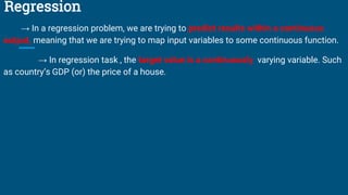 Regression
→ In a regression problem, we are trying to predict results within a continuous
output, meaning that we are trying to map input variables to some continuous function.
→ In regression task , the target value is a continuously varying variable. Such
as country’s GDP (or) the price of a house.
 