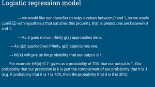 Logistic regression model
→ we would like our classifier to output values between 0 and 1, so we would
come up with hypothesis that satisfies this property, that is predictions are between 0
and 1.
→ As Z goes minus infinity g(z) approaches Zero.
→ As g(z) approaches infinity, g(z) approaches one.
→ hθ​(x) will give us the probability that our output is 1.
For example, hθ(x)=0.7 gives us a probability of 70% that our output is 1. Our
probability that our prediction is 0 is just the complement of our probability that it is 1
(e.g. if probability that it is 1 is 70%, then the probability that it is 0 is 30%).
 