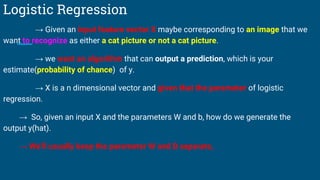 Logistic Regression
→ Given an input feature vector X maybe corresponding to an image that we
want to recognize as either a cat picture or not a cat picture.
→ we want an algorithm that can output a prediction, which is your
estimate(probability of chance) of y.
→ X is a n dimensional vector and given that the parameter of logistic
regression.
→ So, given an input X and the parameters W and b, how do we generate the
output y(hat).
→ We’ll usually keep the parameter W and B separate,
 