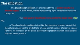 Classification
→ In a classification problem, we are instead trying to predict results in a
discrete output. In other words, we are trying to map input variables into discrete
categories.
→ The main goal of classification is to predict the target class (Yes/
No).
→ The classification problem is just like the regression problem, except that
the values we now want to predict take on only a small number of discrete values.
For now, we will focus on the binary classification problem in which y can take on
only two values, 0 and 1.
 