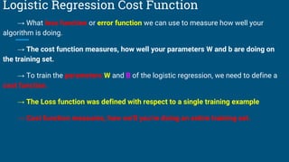 Logistic Regression Cost Function
→ What loss function or error function we can use to measure how well your
algorithm is doing.
→ The cost function measures, how well your parameters W and b are doing on
the training set.
→ To train the parameters W and B of the logistic regression, we need to define a
cost function.
→ The Loss function was defined with respect to a single training example
→ Cost function measures, how we’ll you’re doing an entire training set.
 