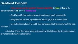 Gradient Descent
→ How can we use the gradient descent algorithm to train or learn, the
parameters W and B on your training set.
→ Find W and B that makes the cost function as small as possible.
→ Height of the surface represent the Value J(w,b) at a certain point.
→ we to find the value of w and b that correspond to the minimum of the cost
function J.
→ Initialize W and B to some values, denoted by this little red dot, Initialize to zero
or random initialization also works.
 