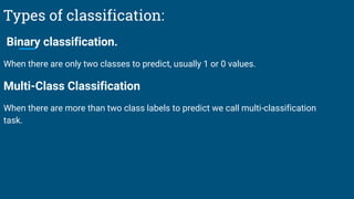 Types of classification:
Binary classification.
When there are only two classes to predict, usually 1 or 0 values.
Multi-Class Classification
When there are more than two class labels to predict we call multi-classification
task.
 