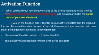 Activation Function
- When you build your neural network, one of the choice you get to make is what
activation function to use in the hidden layers and as well as what is the output
units of your neural network.
- If you let the function g(z) = tanh(z) this almost work better than the sigmoid
function, Because the values between +1 and -1, the mean of the activations that come
out of the hidden layer are close to having 0 mean
- the mean of the data is close to 1 rather than 0.5
- This actually makes learning for next layer a little bit easier
 
