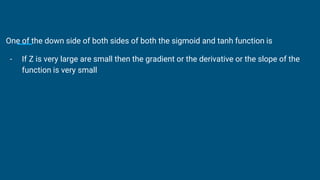 One of the down side of both sides of both the sigmoid and tanh function is
- If Z is very large are small then the gradient or the derivative or the slope of the
function is very small
 