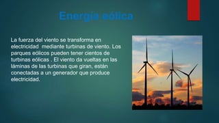Energía eólica
La fuerza del viento se transforma en
electricidad mediante turbinas de viento. Los
parques eólicos pueden tener cientos de
turbinas eólicas . El viento da vueltas en las
láminas de las turbinas que giran, están
conectadas a un generador que produce
electricidad.
 