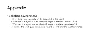 Appendix
• Sokoban environment
• Every time step, a penalty of -0.1 is applied to the agent
• Whenever the agent pushes a box on target, it receives a reward of +1
• Whenever the agent pushes a box off target, it receives a penalty of -1
• Finishing the level gives the agent a reward of +10 and the level terminates.
 