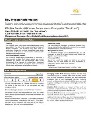 Key Investor Information
This document provides you with key investor information about this fund. It is not marketing material. The information is required by law to help you
understand the nature and the risks of investing in this fund. You are advised to read it so you can make an informed decision about whether to invest.
KB Star Funds - KB Value Focus Korea Equity (the "Sub-Fund")
I2 Acc EUR (LU1361298562) (the "Share Class")
A Sub-Fund of KB Star Funds (the "Fund")
Management Company: Carne Global Fund Managers (Luxembourg) S.A.
Objectives and Investment Policy
Objective
The objective of the Sub-Fund is to achieve long-term capital
appreciation. The Sub-Fund invests primarily in shares of
Korean companies. The Sub-Fund may also invest in
government bonds and corporate investment grade bonds
issued from South Korea as well as in other asset classes to
earn additional interest income.
Principal Investment Strategy
The Sub-Fund seeks capital appreciation by executing a
value-oriented strategy. Both value factors and growth
potentials are looked into simultaneously while sound
fundamentals lie at the core of the Sub-Fund's investment
approach. These methods encompass both conventional
intrinsic value analysis and growth-potential returns.
Distribution Policy
The Sub-Fund does not intend to distribute dividends. Any
income arising from the Sub-Fund's investment is reinvested
and reflected in the value of your shares.
Management Discretion
The Investment Manager has the discretion to buy and sell
investment on behalf of the Sub-Fund within the limits of the
Objective and Investment Policy.
Purchase and Sell
Shares can usually be bought and sold on any whole
business day on which banks and stock exchanges in
Luxembourg and the South Korea are open.
Benchmark
The benchmark of the Share Class is the KOSPI Index.
Risk and Reward Profile
Lower Risk Higher Risk
Potentially lower reward Potentially higher reward
1 2 3 4 5 6 7
The risk category may not be a reliable indication of the future
risk profile of the Sub-Fund, is not guaranteed and may
change over time.
The lowest category does not mean a "risk free" investment.
The Share Class is in this category because it can take higher
risks in search of higher rewards and its price may rise and fall
accordingly.
Within this classification, categories 1-2 indicate a low level of
historical fluctuations, 3-5 a medium level and 6-7 a high level.
The value of your investment may fall as well as rise and you
may get back less than you originally invested.
Emerging market Risk: Emerging markets may be more
volatile and it could be harder to sell or trade securities. There
may be less supervision, regulation and less well-defined
procedures than in more developed countries. Emerging
markets can be sensitive to political instability, which can result
in greater volatility and uncertainty, subjecting the Fund to the
risk of losses.
Liquidity Risk: Liquidity is a measure of how easily an
investment can be converted into cash. Under certain market
conditions assets may be more difficult to sell.
Currency Risk: Movements in currency exchange rates can
adversely affect the return of your investment.
Additional information on these and other risks associated with
an investment in the Fund can be found in the prospectus, in
the section entitled "Risk Considerations".
 