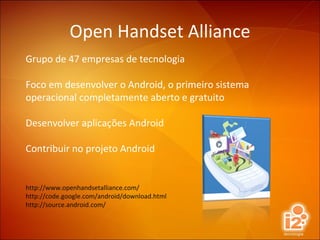 Open Handset Alliance Grupo de 47 empresas de tecnologia Foco em desenvolver o Android, o primeiro sistema operacional completamente aberto e gratuito Desenvolver aplicações Android Contribuir no projeto Android http://www.openhandsetalliance.com/ http://code.google.com/android/download.html http://source.android.com/ 
