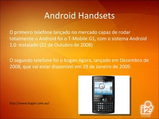 Android Handsets O primeiro telefone lançado no mercado capaz de rodar totalmente o Android foi o T-Mobile G1, com o sistema Android 1.0  instalado (22 de Outubro de 2008) O segundo telefone foi o Kogan Agora, lançado em Dezembro de 2008, que vai estar disponível em 29 de Janeiro de 2009. http://www.kogan.com.au/ 