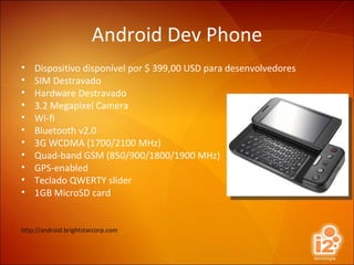 Android Dev Phone Dispositivo disponível por $ 399,00 USD para desenvolvedores SIM Destravado Hardware Destravado 3.2 Megapixel Camera Wi-fi Bluetooth v2.0 3G WCDMA (1700/2100 MHz) Quad-band GSM (850/900/1800/1900 MHz) GPS-enabled Teclado QWERTY slider 1GB MicroSD card http://android.brightstarcorp.com 