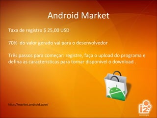 Android Market Taxa de registro $ 25,00 USD 70%  do valor gerado vai para o desenvolvedor Três passos para começar: registre, faça o upload do programa e defina as características para tornar disponível o download . http://market.android.com/ 