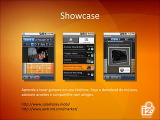 Showcase Aprenda a tocar guitarra em seu telefone. Faça o download de músicas, adicione acordes e compartilhe com amigos. http://www.splashplay.mobi/ http://www.android.com/market/ 
