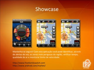 Showcase Mantenha-se seguro! Com esta aplicação você pode identificar, através de alertas de voz, as zonas mais perigosas da região, verificar tempo, qualidade do ar e monitorar limite de velocidade. http://www.freefamilywatch.com http://www.android.com/market/ 