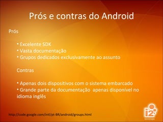 Prós e contras do Android Prós Excelente SDK Vasta documentação Grupos dedicados exclusivamente ao assunto Contras Apenas dois dispositivos com o sistema embarcado Grande parte da documentação  apenas disponível no idioma inglês http://code.google.com/intl/pt-BR/android/groups.html 