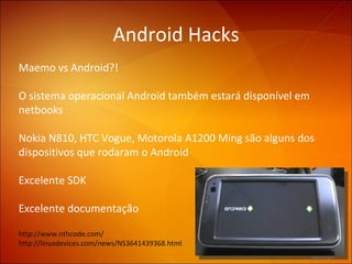 Android Hacks Maemo vs Android?!  O sistema operacional Android também estará disponível em netbooks  Nokia N810,  HTC Vogue, Motorola A1200 Ming são alguns dos dispositivos que rodaram o Android Excelente SDK Excelente documentação http://www.nthcode.com/ http://linuxdevices.com/news/NS3641439368.html  