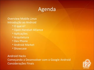Agenda Overview Mobile Linux Introdução ao Android O que é? Open Handset Alliance Aplicações Arquitetura Dev Phone Android Market Showcase Android Hacks Começando a Desenvolver com o Google Android Considerações Finais 