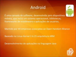 Android É uma camada de software, desenvolvida para dispositivos móveis, que inclui um sistema operacional, bibliotecas, frameworks de middleware e aplicações de usuários; Mantido por 44 empresas associadas ao Open Handset Alliance Baseado no Linux Kernel 2.6.25 arquitetura ARM Desenvolvimento de aplicações na linguagem Java 
