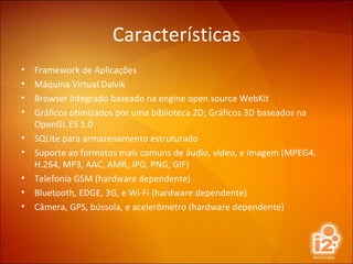 Características Framework de Aplicações Máquina Virtual Dalvik Browser integrado baseado na engine open source WebKit Gráficos otimizados por uma biblioteca 2D; Gráficos 3D baseados na OpenGL ES 1.0 SQLite para armazenamento estruturado Suporte ao formatos mais comuns de áudio, vídeo, e imagem (MPEG4, H.264, MP3, AAC, AMR, JPG, PNG, GIF) Telefonia GSM (hardware dependente) Bluetooth, EDGE, 3G, e Wi-Fi (hardware dependente) Câmera, GPS, bússola, e acelerômetro (hardware dependente) 