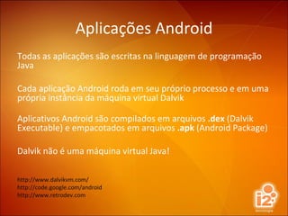 Aplicações Android Todas as aplicações são escritas na linguagem de programação Java Cada aplicação Android roda em seu próprio processo e em uma própria instância da máquina virtual Dalvik Aplicativos Android são compilados em arquivos  .dex  (Dalvik Executable) e empacotados em arquivos  .apk  (Android Package) Dalvik não é uma máquina virtual Java! http://www.dalvikvm.com/ http://code.google.com/android http://www.retrodev.com 