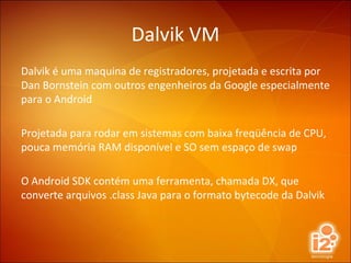 Dalvik VM Dalvik é uma maquina de registradores, projetada e escrita por Dan Bornstein com outros engenheiros da Google especialmente para o Android Projetada para rodar em sistemas com baixa freqüência de CPU, pouca memória RAM disponível e SO sem espaço de swap O Android SDK contém uma ferramenta, chamada DX, que converte arquivos .class Java para o formato bytecode da Dalvik 